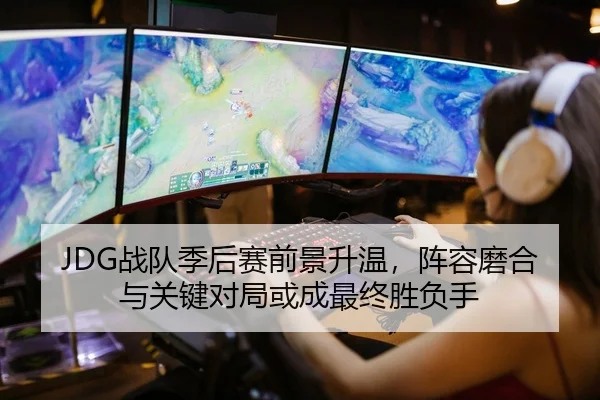 JDG战队季后赛前景升温，阵容磨合与关键对局或成最终胜负手